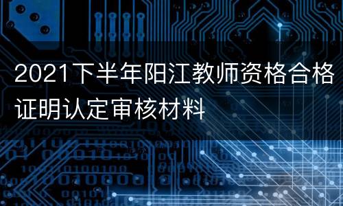 2021下半年阳江教师资格合格证明认定审核材料