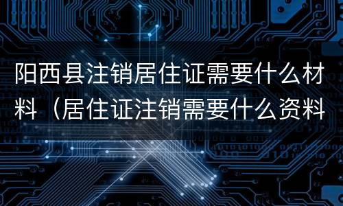 阳西县注销居住证需要什么材料（居住证注销需要什么资料）