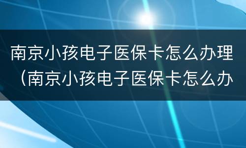 南京小孩电子医保卡怎么办理（南京小孩电子医保卡怎么办理步骤）