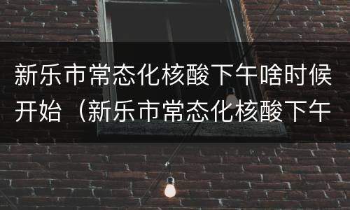 新乐市常态化核酸下午啥时候开始（新乐市常态化核酸下午啥时候开始的）