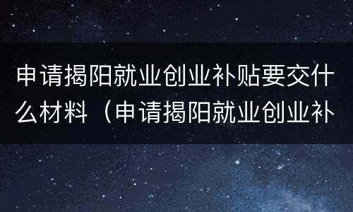申请揭阳就业创业补贴要交什么材料（申请揭阳就业创业补贴要交什么材料和手续）