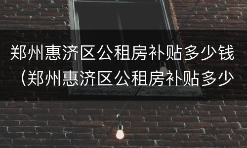 郑州惠济区公租房补贴多少钱（郑州惠济区公租房补贴多少钱啊）
