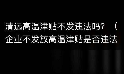 清远高温津贴不发违法吗？（企业不发放高温津贴是否违法）