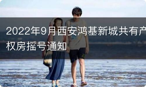 2022年9月西安鸿基新城共有产权房摇号通知