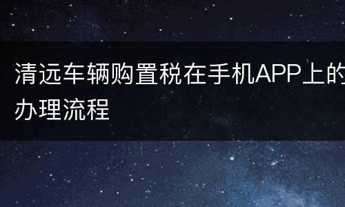 清远车辆购置税在手机APP上的办理流程