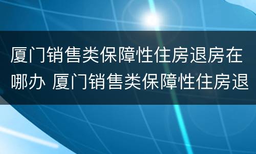 厦门销售类保障性住房退房在哪办 厦门销售类保障性住房退房在哪办手续