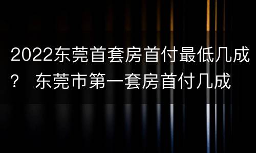 2022东莞首套房首付最低几成？ 东莞市第一套房首付几成