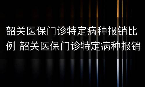 韶关医保门诊特定病种报销比例 韶关医保门诊特定病种报销比例表