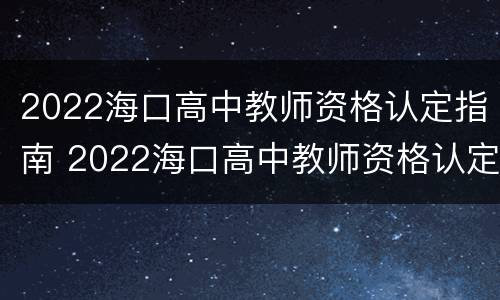 2022海口高中教师资格认定指南 2022海口高中教师资格认定指南电子版