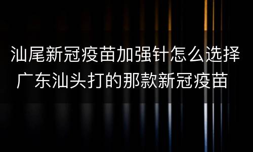 汕尾新冠疫苗加强针怎么选择 广东汕头打的那款新冠疫苗