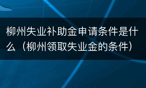 柳州失业补助金申请条件是什么（柳州领取失业金的条件）