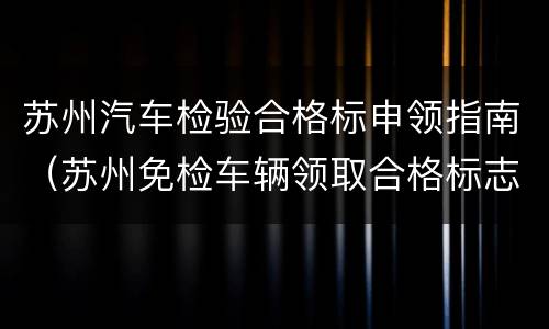 苏州汽车检验合格标申领指南（苏州免检车辆领取合格标志的手续）