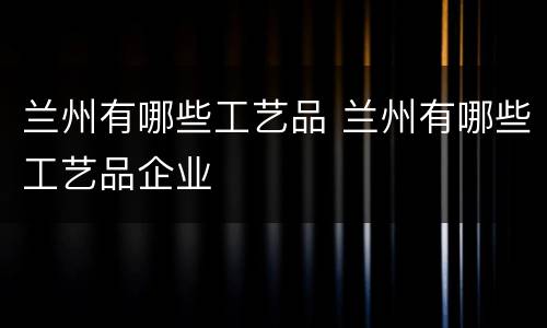 兰州有哪些工艺品 兰州有哪些工艺品企业