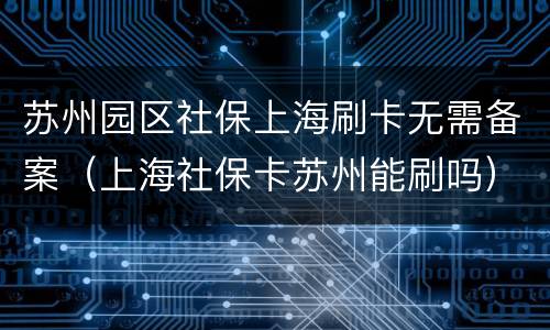 苏州园区社保上海刷卡无需备案（上海社保卡苏州能刷吗）
