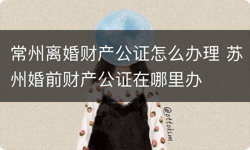 常州离婚财产公证怎么办理 苏州婚前财产公证在哪里办