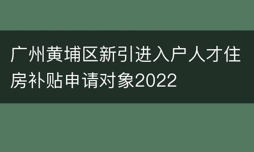 广州黄埔区新引进入户人才住房补贴申请对象2022