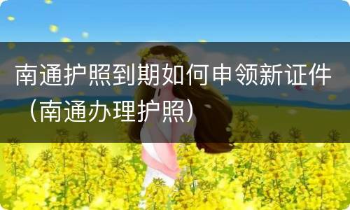 南通护照到期如何申领新证件（南通办理护照）