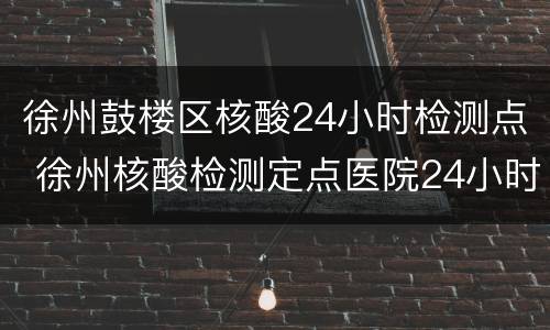 徐州鼓楼区核酸24小时检测点 徐州核酸检测定点医院24小时检查