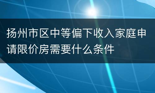 扬州市区中等偏下收入家庭申请限价房需要什么条件