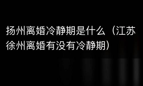 扬州离婚冷静期是什么（江苏徐州离婚有没有冷静期）