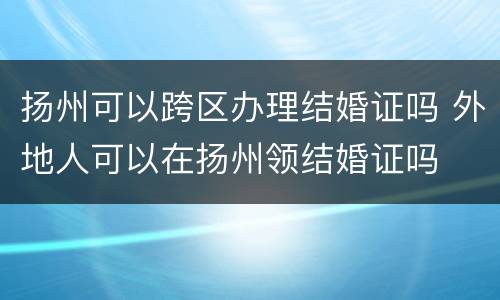扬州可以跨区办理结婚证吗 外地人可以在扬州领结婚证吗