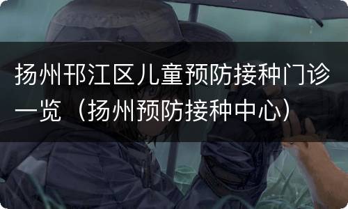 扬州邗江区儿童预防接种门诊一览（扬州预防接种中心）