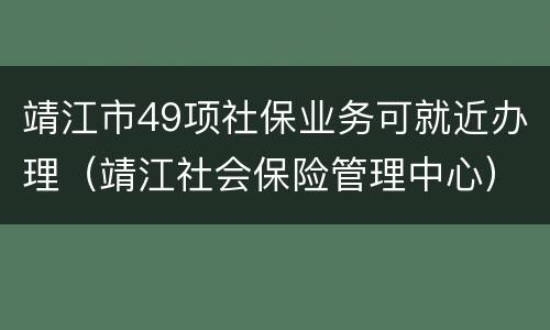 靖江市49项社保业务可就近办理（靖江社会保险管理中心）