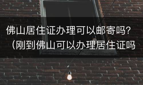 佛山居住证办理可以邮寄吗？（刚到佛山可以办理居住证吗）