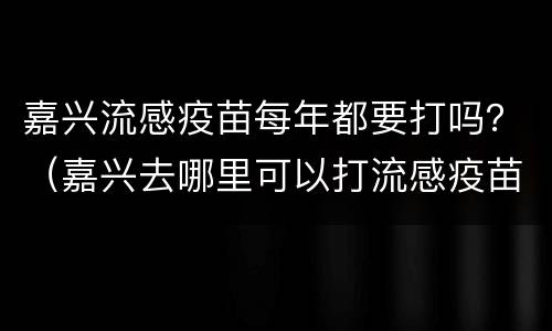 嘉兴流感疫苗每年都要打吗？（嘉兴去哪里可以打流感疫苗）
