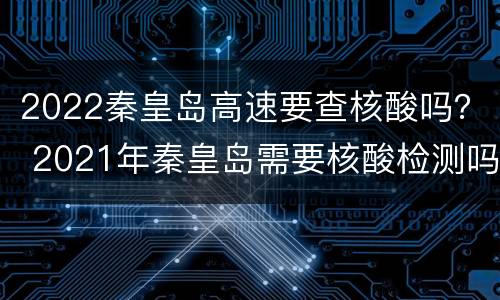 2022秦皇岛高速要查核酸吗？ 2021年秦皇岛需要核酸检测吗