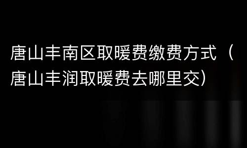 唐山丰南区取暖费缴费方式（唐山丰润取暖费去哪里交）