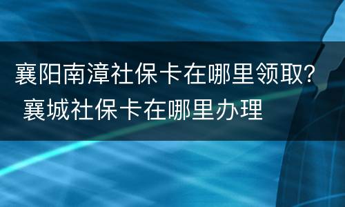 襄阳南漳社保卡在哪里领取？ 襄城社保卡在哪里办理
