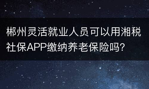 郴州灵活就业人员可以用湘税社保APP缴纳养老保险吗？
