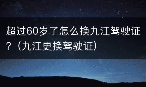 超过60岁了怎么换九江驾驶证?（九江更换驾驶证）