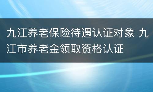 九江养老保险待遇认证对象 九江市养老金领取资格认证