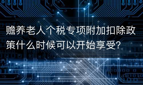赡养老人个税专项附加扣除政策什么时候可以开始享受？