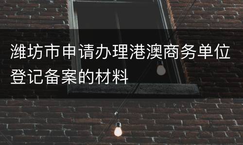 潍坊市申请办理港澳商务单位登记备案的材料