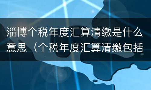 淄博个税年度汇算清缴是什么意思（个税年度汇算清缴包括哪些收入）
