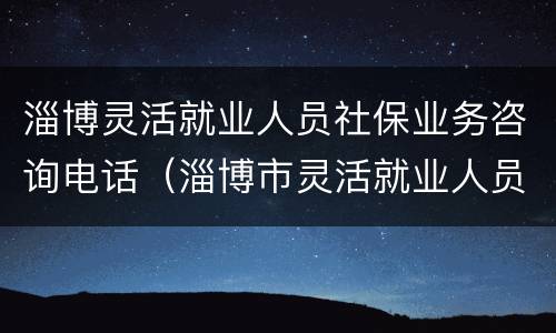 淄博灵活就业人员社保业务咨询电话（淄博市灵活就业人员社保缴费办法）
