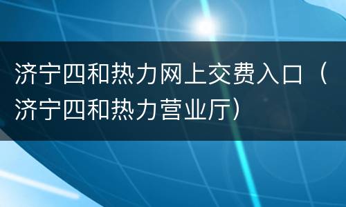 济宁四和热力网上交费入口（济宁四和热力营业厅）