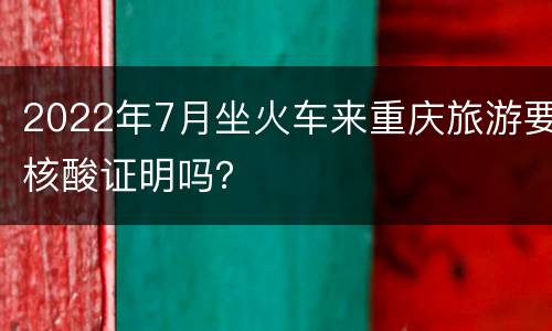 2022年7月坐火车来重庆旅游要核酸证明吗？