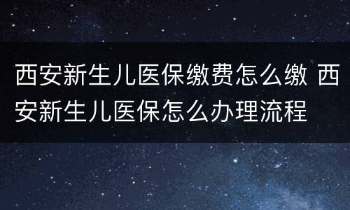 西安新生儿医保缴费怎么缴 西安新生儿医保怎么办理流程