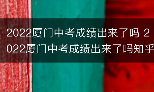 2022厦门中考成绩出来了吗 2022厦门中考成绩出来了吗知乎