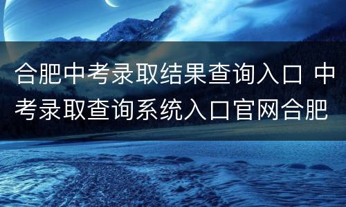 合肥中考录取结果查询入口 中考录取查询系统入口官网合肥