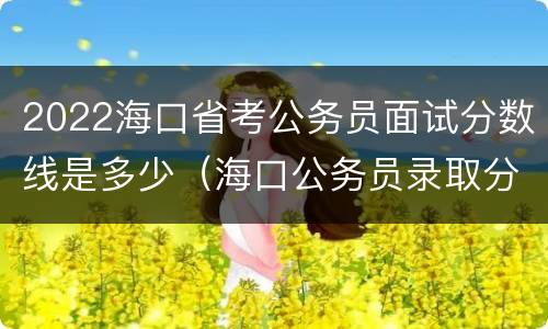 2022海口省考公务员面试分数线是多少（海口公务员录取分数线）