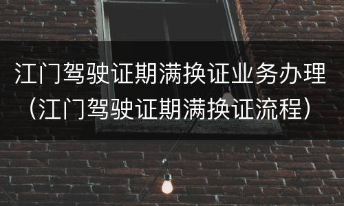 江门驾驶证期满换证业务办理（江门驾驶证期满换证流程）