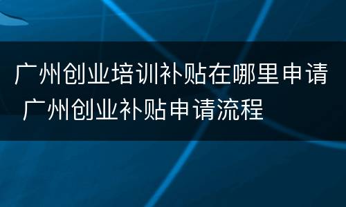 广州创业培训补贴在哪里申请 广州创业补贴申请流程