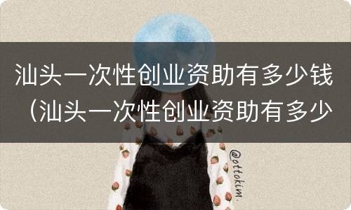 汕头一次性创业资助有多少钱（汕头一次性创业资助有多少钱一个月）