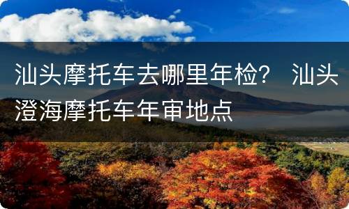 汕头摩托车去哪里年检？ 汕头澄海摩托车年审地点