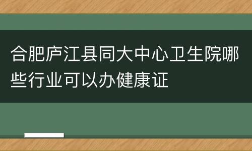 合肥庐江县同大中心卫生院哪些行业可以办健康证